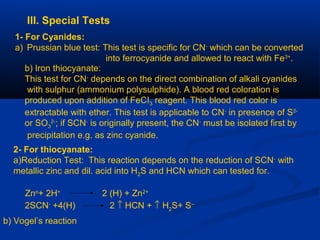 III. Special Tests
1- For Cyanides:
a) Prussian blue test: This test is specific for CN-
which can be converted
into ferrocyanide and allowed to react with Fe3+
.
b) Iron thiocyanate:
This test for CN-
depends on the direct combination of alkali cyanides
with sulphur (ammonium polysulphide). A blood red coloration is
produced upon addition of FeCI3 reagent. This blood red color is
extractable with ether. This test is applicable to CN-
in presence of S2-
or SO3
2-
; if SCN-
is originally present, the CN-
must be isolated first by
precipitation e.g. as zinc cyanide.
2- For thiocyanate:
a)Reduction Test: This reaction depends on the reduction of SCN-
with
metallic zinc and dil. acid into H2S and HCN which can tested for.
Zno
+ 2H+
2 (H) + Zn2+
2SCN-
+4(H) 2 ↑ HCN + ↑ H2
S+ S--
b) Vogel’s reaction
 