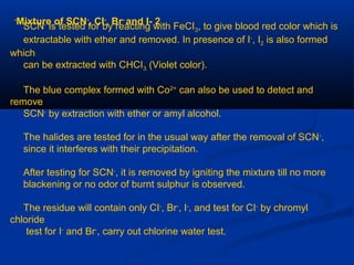 2-Mixture of SCN-
, CI-
, Br-
and I-
SCN-
is tested for by reacting with FeCI3, to give blood red color which is
extractable with ether and removed. In presence of I-
, I2 is also formed
which
can be extracted with CHCI3 (Violet color).
The blue complex formed with Co2+
can also be used to detect and
remove
SCN-
by extraction with ether or amyl alcohol.
The halides are tested for in the usual way after the removal of SCN-
,
since it interferes with their precipitation.
After testing for SCN-
, it is removed by igniting the mixture till no more
blackening or no odor of burnt sulphur is observed.
The residue will contain only CI-
, Br-
, I-
, and test for CI-
by chromyl
chloride
test for I-
and Br-
, carry out chlorine water test.
 