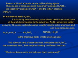 Arsenic acid and arsenate ion are mild oxidizing agents.
Three series of arsenates exist, the primary arsenate H2AsO4
-
,
the secondary arsenate (HAsO4
2-
) and the tertiary arsenate
(AsO4
3-
).
b) Arseneous acid: H3AsO3
It exist in aqueous solutions, cannot be isolated as such because
of thermal decomposition to the anhydride, As2O3, sometimes written
as As4O6. The oxide is slightly soluble in water yielding ortho arsenious acid
and meta arsenious acid.
As4
O6
+ 6H2
O 4H3
AsO3
4HAsO2
+ 4H2
O
(ortho arsenious acid) (meta arsenious acid)
Two series of salts of arsenites exist, orthoarsenites H2AsO3
-
,
meta arsenites AsO2
-
, both respond similarly to different reactions.
**[Arsin-containing acids and salts are highly poisonous]**
 