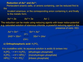 Reduction of As5+
and As3+
:
Pentavalent arsenic salts, or anions containing, can be reduced first to
the
trivalent arsenous, or the corresponding anion containing it, and finally
to the metalic form.
As5+
+ 2e As3+
+ 3e Aso
↓
The reduction can be made using reducing agents with lower redox-potential
e.g. saturated solution of stannous chloride, a powerful reducing agent in the
presence of conc. HCI.
As5+
+ Sn2+
Sn4+
+ As3+
2AS3+
+ 3Sn2+
3Sn4+
+ 2Aso
(H+
)
(OH-
)
c) Orthophosphoric acid: H3PO4
It is crystalline solid, its aqueous solution is acidic & ionises into:
H3PO4 H+
+ H2PO4
-
[dihydrogen phosphate]
H2PO4
-
H+
+ HPO4
2-
[monohydrogen phosphate]
HPO4
2-
H+
+ PO4
3-
[tribasic phosphate]
 