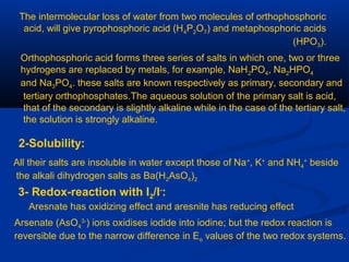 The intermolecular loss of water from two molecules of orthophosphoric
acid, will give pyrophosphoric acid (H4P2O7) and metaphosphoric acids
(HPO3).
Orthophosphoric acid forms three series of salts in which one, two or three
hydrogens are replaced by metals, for example, NaH2PO4, Na2HPO4
and Na3PO4. these salts are known respectively as primary, secondary and
tertiary orthophosphates.The aqueous solution of the primary salt is acid,
that of the secondary is slightly alkaline while in the case of the tertiary salt,
the solution is strongly alkaline.
2-Solubility:
All their salts are insoluble in water except those of Na+
, K+
and NH4
+
beside
the alkali dihydrogen salts as Ba(H2AsO4)2
3- Redox-reaction with I2/I-
:
Aresnate has oxidizing effect and aresnite has reducing effect
Arsenate (AsO4
3-
) ions oxidises iodide into iodine; but the redox reaction is
reversible due to the narrow difference in Eo values of the two redox systems.
 