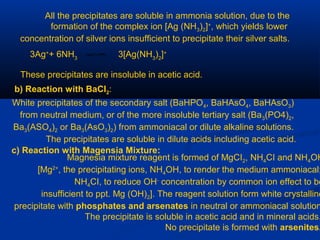 All the precipitates are soluble in ammonia solution, due to the
formation of the complex ion [Ag (NH3)2]+
, which yields lower
concentration of silver ions insufficient to precipitate their silver salts.
3Ag+
+ 6NH3
3[Ag(NH3
)2
]+
These precipitates are insoluble in acetic acid.
b) Reaction with BaCI2:
White precipitates of the secondary salt (BaHPO4, BaHAsO4, BaHAsO3)
from neutral medium, or of the more insoluble tertiary salt (Ba3(PO4)2,
Ba3(ASO4)2 or Ba3(AsO3)2) from ammoniacal or dilute alkaline solutions.
The precipitates are soluble in dilute acids including acetic acid.
c) Reaction with Magensia Mixture:
Magnesia mixture reagent is formed of MgCI2, NH4CI and NH4OH
[Mg2+
, the precipitating ions, NH4OH, to render the medium ammoniacal;
NH4CI, to reduce OH-
concentration by common ion effect to be
insufficient to ppt. Mg (OH)2]. The reagent solution form white crystalline
precipitate with phosphates and arsenates in neutral or ammoniacal solution
The precipitate is soluble in acetic acid and in mineral acids.
No precipitate is formed with arsenites.
 