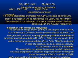 PO4
3-
+Mg2+
+ NH4
+
Mg (NH4
) PO4
[magnesium ammonium phosphate]
AsO4
3-
+ Mg2+
+ NH4
+
Mg(NH4
)AsO4
[magnesium ammonium
arsenate]
If the white precipitates are treated with AgNO3 (in acetic acid medium),
that of the phosphate will be transformed into yellow ppt. while that of
the arsenate into chocolate ppt. due to the transformation to the less
soluble Ag3PO4 and Ag3AsO4 respectively.
d) Reaction with ammonium molybdate:
The addition of a large excess (2-3ml) of this reagent in conc. HNO3
to a small volume (0.5ml) of the test solution acidified with HNO3 and
heat gradually, produces a canary yellow crystalline precipitates of
ammonium phosphomolybdate (NH4)3PO4. 12MoO3 (on warming to 40o
C)
and of ammonium arsnomolybdate (NH4)3 AsO4. 12MoO3 (on boiling)
in case of phosphates and arsenates respectively.
No precipitate is formed with arsenites.
The precipitates are soluble in ammonia or alkali hydroxides,
in excess phosphates or arsenates respectively and on boiling with
ammonium acetate solution, insoluble in HNO3.
MoO produced from the action of acid on ammonium molybdate.
 