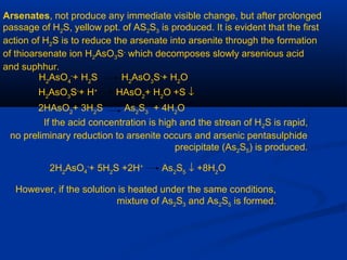 Arsenates, not produce any immediate visible change, but after prolonged
passage of H2S, yellow ppt. of AS2S3 is produced. It is evident that the first
action of H2S is to reduce the arsenate into arsenite through the formation
of thioarsenate ion H2AsO3S-
which decomposes slowly arsenious acid
and suphhur.
H2
AsO4
-
+ H2
S H2
AsO3
S-
+ H2
O
H2
AsO3
S-
+ H+
HAsO2
+ H2
O +S ↓
2HAsO2
+ 3H2
S As2
S3
+ 4H2
O
If the acid concentration is high and the strean of H2S is rapid,
no preliminary reduction to arsenite occurs and arsenic pentasulphide
precipitate (As2S5) is produced.
2H2
AsO4
-
+ 5H2
S +2H+
As2
S5
↓ +8H2
O
However, if the solution is heated under the same conditions,
mixture of As2S3 and As2S5 is formed.
 