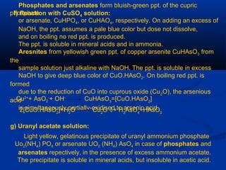 f) Reaction with CuSO4 solution:
Phosphates and arsenates form bluish-green ppt. of the cupric
phosphate
or arsenate, CuHPO4, or CuHAO4, respectively. On adding an excess of
NaOH, the ppt. assumes a pale blue color but dose not dissolve,
and on boiling no red ppt. is produced.
The ppt. is soluble in mineral acids and in ammonia.
Aresnites from yellowish green ppt. of copper arsenite CuHAsO3 from
the
sample solution just alkaline with NaOH. The ppt. is soluble in excess
NaOH to give deep blue color of CuO.HAsO2. On boiling red ppt. is
formed
due to the reduction of CuO into cuprous oxide (Cu2O), the arsenious
acid
is simultaneously partially-oxidised to arsenic acid.
Cu2+
+ AsO2
-
+ OH-
CuHAsO3
=[CuO.HAsO2
]
2[CuO.HAsO2
]+H2
O Cu2
O ↓+ H3
AsO4
+HAsO2
g) Uranyl acetate solution:
Light yellow, gelatinous precipitate of uranyl ammonium phosphate
Uo2(NH4) PO4 or arsenate UO2 (NH4) AsO4 in case of phosphates and
arsenates repectively, in the presence of excess ammonium acetate.
The precipitate is soluble in mineral acids, but insoluble in acetic acid.
 