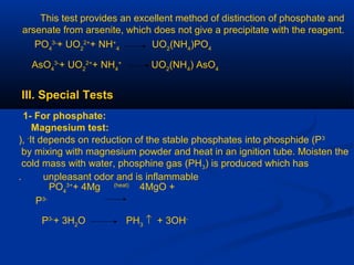 This test provides an excellent method of distinction of phosphate and
arsenate from arsenite, which does not give a precipitate with the reagent.
PO4
3-
+ UO2
2+
+ NH+
4
UO2
(NH4
)PO4
AsO4
3-
+ UO2
2+
+ NH4
+
UO2
(NH4
) AsO4
III. Special Tests
1- For phosphate:
Magnesium test:
It depends on reduction of the stable phosphates into phosphide (P3-
),
by mixing with magnesium powder and heat in an ignition tube. Moisten the
cold mass with water, phosphine gas (PH3) is produced which has
unpleasant odor and is inflammable.
PO4
3+
+ 4Mg (heat)
4MgO +
P3-
P3-
+ 3H2
O PH3
↑ + 3OH-
 