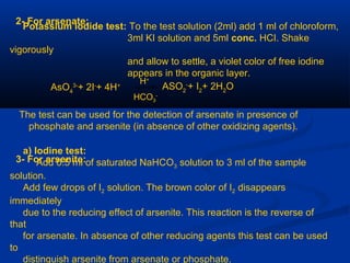 2- For arsenate:
Potassium iodide test: To the test solution (2ml) add 1 ml of chloroform,
3ml KI solution and 5ml conc. HCI. Shake
vigorously
and allow to settle, a violet color of free iodine
appears in the organic layer.
AsO4
3-
+ 2I-
+ 4H+ ASO2
-
+ I2
+ 2H2
O
HCO3
-
H+
The test can be used for the detection of arsenate in presence of
phosphate and arsenite (in absence of other oxidizing agents).
3- For arsenite:
a) Iodine test:
Add 0.5 ml of saturated NaHCO3 solution to 3 ml of the sample
solution.
Add few drops of I2 solution. The brown color of I2 disappears
immediately
due to the reducing effect of arsenite. This reaction is the reverse of
that
for arsenate. In absence of other reducing agents this test can be used
to
distinguish arsenite from arsenate or phosphate.
 
