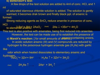 b) Bettendorf's test:
A few drops of the test solution are added to 4ml of conc. HCI, and 1
ml
of saturated stannous chloride solution is added. The solution is gently
warmed; it becomes drak brown and finally black ppt. of arsenic is
formed.
Strong reducing agents as SnCI2 reduce arsenite in presence of conc.
HCI
to elemental arsenic.3 Sn2+
+ 8H+
+ 2AsO2
- (heat)
2As ↓ +3Sn4+
+ 4H2
O
This test is also positive with arsenates, being first reduced into arsenites.
However, the test can be made use of to establish the presence of
arsenic-containing anions.c) Marsh's reaction: [ for small amounts of arsenic.]
In acidic solution arsenic (III) and (V) compounds are reduced by
hydrogen to the poisonous hydrogen arsenide gas (H3As) with garlic
like
odor which when heated dissociates to elementary arsenic and
hydrogen:
AsO3
3-
+ 3Zno
+ 9H+
H3
As ↑ + 3Zn2+
+ 3H2
O
(heat) 2H3
As ↑ 2Aso
+ 3H2
↑
 