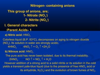 Nitrogen- containing anions
This group of anions, are;
1- Nitrate (NO3
-
)
2- Nitrite (NO2
-
)
I. General characters
1-Parent Acids:
a) Nitric acid: HNO3
Colorless liquid (B.P. 83O
C), decomposes on aging to nitrogen dioxide
(NO2
). Its solution in water are strongly acidic.
4HNO3
4NO2
↑ + O2
↑ +2H2
O
b) Nitrous acid: HNO2
The pure acid has never been isolated, due to its thermal instability.
2HNO2
NO ↑ + NO2
↑ + H2
O
However addition of a strong acid to a solid nitrite or its solution in the cold
yields a transient pale-blue liquid (due to the presence of free HNO2 acid or
its anhydride, N2O3) and the evolution of brown fumes of NO2.
 