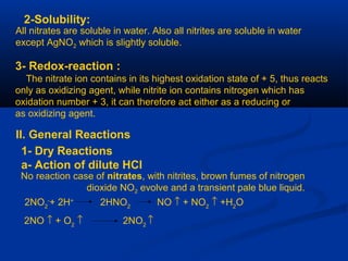 2-Solubility:
All nitrates are soluble in water. Also all nitrites are soluble in water
except AgNO2 which is slightly soluble.
3- Redox-reaction :
The nitrate ion contains in its highest oxidation state of + 5, thus reacts
only as oxidizing agent, while nitrite ion contains nitrogen which has
oxidation number + 3, it can therefore act either as a reducing or
as oxidizing agent.
II. General Reactions
1- Dry Reactions
a- Action of dilute HCl
No reaction case of nitrates, with nitrites, brown fumes of nitrogen
dioxide NO2 evolve and a transient pale blue liquid.
2NO2
-
+ 2H+
2HNO2
NO ↑ + NO2
↑ +H2
O
2NO ↑ + O2
↑ 2NO2
↑
 