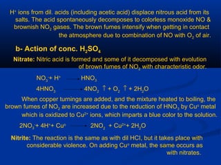 H+
ions from dil. acids (including acetic acid) displace nitrous acid from its
salts. The acid spontaneously decomposes to colorless monoxide NO &
brownish NO2 gases. The brown fumes intensify when getting in contact
the atmosphere due to combination of NO with O2 of air.
b- Action of conc. H2SO4
Nitrate: Nitric acid is formed and some of it decomposed with evolution
of brown fumes of NO2 with characteristic odor.
NO3
-
+ H+
HNO3
4HNO3
4NO2
↑ + O2
↑ + 2H2
O
When copper turnings are added, and the mixture heated to boiling, the
brown fumes of NO2 are increased due to the reduction of HNO3 by Cuo
metal
which is oxidized to Cu2+
ions, which imparts a blue color to the solution.
2NO3
-
+ 4H+
+ Cuo
2NO2
+ Cu2+
+ 2H2
O
Nitrite: The reaction is the same as with dil HCI, but it takes place with
considerable violence. On adding Cuo
metal, the same occurs as
with nitrates.
 