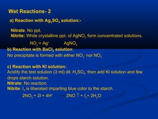 2-Wet Reactions
a) Reaction with Ag2SO4 solution:-
Nitrate: No ppt.
Nitrite: White crystalline ppt. of AgNO2 form concentrated solutions.
NO2
-
+ Ag+
AgNO2
b) Reaction with BaCI2 solution:
No precipitate is formed with either NO3
-
nor NO2
-
c) Reaction with KI solution:
Acidify the test solution (3 ml) dil. H2SO4, then add Kl solution and few
drops starch solution.
Nitrate: No reaction.
Nitrite: I2 is liberated imparting blue color to the starch.
2NO2
-
+ 2I-
+ 4H+
2NO ↑ + I2
+ 2H2
O
 