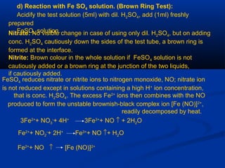 d) Reaction with Fe SO4 solution. (Brown Ring Test):
Acidify the test solution (5ml) with dil. H2SO4, add (1ml) freshly
prepared
FeSO4 solution.Nitrate: No visible change in case of using only dil. H2SO4, but on adding
conc. H2SO4 cautiously down the sides of the test tube, a brown ring is
formed at the interface.
Nitrite: Brown colour in the whole solution if FeSO4 solution is not
cautiously added or a brown ring at the junction of the two liquids,
if cautiously added.
FeSO4 reduces nitrate or nitrite ions to nitrogen monoxide, NO; nitrate ion
is not reduced except in solutions containing a high H+
ion concentration,
that is conc. H2SO4. The excess Fe2+
ions then combines with the NO
produced to form the unstable brownish-black complex ion [Fe (NO)]2+
,
readily decomposed by heat.
3Fe2+
+ NO3
-
+ 4H+
3Fe3+
+ NO ↑ + 2H2O
Fe2+
+ NO2
-
+ 2H+
Fe3+
+ NO ↑+ H2O
Fe2+
+ NO ↑ [Fe (NO)]2+
 