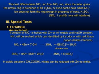 This test differentiates NO3
-
ion from NO2
-
ion, since the latter gives
the brown ring in presence of dil. H2SO4 or even acetic acid, while NO3
-
ion dose not form the ring except in presence of conc. H2SO4.
(NO2
-
, I-
and Br-
ions will interfere)
III. Special Tests
1- For Nitrate:
Ammonia test:
If solution of NO3
-
is boiled with Zno
or Alo
metals and NaOH solution,
NH3 will be evolved which can identified by its odor or with red litmus
paper (nitrites interfere).
NO3
-
+ 4Zno
+ 7 OH-
3NH3
+ 4[ZnO2
]2-
+ 2H2
O
zincate ions
3NO3
-
+ 8Alo
+ 5OH-
+ 2H2
O 3NH3
+ 8 [AlO2
]-
In acidic solution ( CH3COOH), nitrate can be reduced with Zno
to nitrite.
 