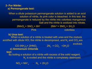 2- For Nitrite:
a) Permanganate test:
When a dilute potassium permanganate solution is added to an acid
solution of nitrite, its pink color is bleached. In this test, the
permanganate is reduced by the nitrite into colorless manganous
Salt and the nitrite is oxidized into nitrate.
2MnO4
-
+ 5NO2
-
+ 6H+
2Mn2+
+ 5NO3
-
+ 3H2
O
Pink colorless
b) Urea test:
When a solution of a nitrite is treated with urea and the mixture
acidified with dilute HCl, the nitrite is decomposed, and N2
and CO2
are
evolved.
CO (NH2
)2
+ 2HNO2
2N2
+ CO2
+3H2
O
c) Ammonium Chloride
test:
By boiling a solution of a nitrite with excess of the solid reagent,
N2
is evoled and the nitrite is completely destroyed.
NO2
-
+ NH+
4
N2
+ 2H2
O
 