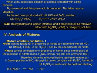 When a dil. acetic acid solution of a nitrite is treated with a little
thiourea,
N2 is evolved and thiocyanic acid is produced. The latter may be
identified
by the red color produced with dil. HCl and FeCl3 solution.
CS (NH2
)2
+ HNO2
N2
+ H+
+ CNS-
+ 2H2
O
N.B: Thiocyanates and iodides interfere, and if present must be removed
either with Ag2SO4 (solid) or dil AgNO3 solution.
IV. Analysis of Mixtures
1-Mixture of Nitrate and Nitrite:
Nitrite can be tested for in presence of nitrate (by treatment with dil HCI,
KI, KMnO4, FeSO4 in dil. H2SO4); and by the special tests for nitrite.
Nitrate cannot be tested for in presence of nitrite, since nitrite gives all
the reactions of nitrate (conc. H2SO4, brown-ring test and ammonia test).
Therefore nitrite be removed before testing for nitrate by:-
1- Decomposition of NO2
-
through its brown complex with FeSO4 formed in
dil. H2SO4 or acetic acid by heat and shaking.
[Fe (NO)]2+ heat
NO + Fe2+
 
