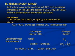 III. Mixture of CO32-
& HCO-
3
Both anions haves similar reactions, but CO3
2-
form precipitates
immediately on cold upon the addition of CaCl2, BaCl2 or MgSO4,
while the bicarbonates of these metals are soluble.
Separation:
Add excess CaCl2
(BaCl2
or MgSO4
) to a solution of the
mixture
CO3
2-
/HCO3
-
a white ppt. indicates CO3
--
,
centrifuge or filter
Contrifugate White ppt.
May be HCO3
-
CaCO3
2-
H+
CO2 + H2O
Confirmatory test: 1) Boil
2)Add ammonia
solution white ppt.
Ca (HCO3)2 + 2 NH3 CaCO3+ (NH4)2 CO3
 