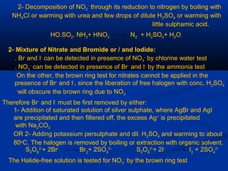 2- Decomposition of NO2
-
through its reduction to nitrogen by boiling with
NH4CI or warming with urea and few drops of dilute H2SO4 or warming with
little sulphamic acid.
HO.SO2. NH2+ HNO2 N2 + H2SO4+ H2O
2- Mixture of Nitrate and Bromide or / and lodide:
Br-
and I-
can be detected in presence of NO3
-
by chlorine water test.
NO3
-
can be detected in presence of Br-
and I-
by the ammonia test.
On the other, the brown ring test for nitrates cannot be applied in the
presence of Br-
and I-
, since the liberation of free halogen with conc. H2SO4
will obscure the brown ring due to NO3
-
Therefore Br-
and I-
must be first removed by either:
1- Addition of saturated solution of silver sulphate, where AgBr and AgI
are precipitated and then filtered off, the excess Ag+
is precipitated
with Na2CO3
OR 2- Adding potassium persulphate and dil. H2SO4 and warming to about
80o
C. The halogen is removed by boiling or extraction with organic solvent.
S2O8
2-
+ 2Br-
Br2
+ 2SO4
2-
S2O8
2-
+ 2I-
I2
+ 2SO4
2-
The Halide-free solution is tested for NO3
-
by the brown ring test
 