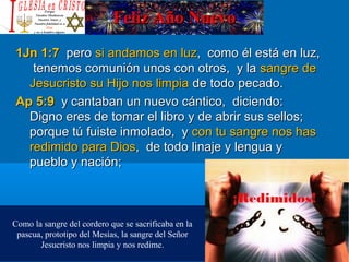 Feliz Año NuevoFeliz Año Nuevo
1Jn 1:71Jn 1:7 peropero si andamos en luzsi andamos en luz, como él está en luz,, como él está en luz,
tenemos comunión unos con otros, y latenemos comunión unos con otros, y la sangre desangre de
Jesucristo su Hijo nos limpiaJesucristo su Hijo nos limpia de todo pecado.de todo pecado.
Ap 5:9Ap 5:9 y cantaban un nuevo cántico, diciendo:y cantaban un nuevo cántico, diciendo:
Digno eres de tomar el libro y de abrir sus sellos;Digno eres de tomar el libro y de abrir sus sellos;
porque tú fuiste inmolado, yporque tú fuiste inmolado, y con tu sangre nos hascon tu sangre nos has
redimido para Diosredimido para Dios, de todo linaje y lengua y, de todo linaje y lengua y
pueblo y nación;pueblo y nación;
Como la sangre del cordero que se sacrificaba en la
pascua, prototipo del Mesías, la sangre del Señor
Jesucristo nos limpia y nos redime.
 