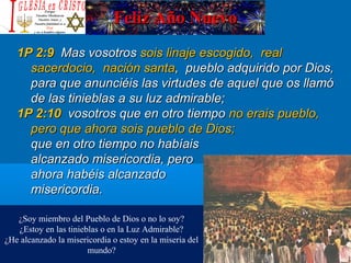 Feliz Año NuevoFeliz Año Nuevo
1P 2:91P 2:9 Mas vosotrosMas vosotros sois linaje escogido, realsois linaje escogido, real
sacerdocio, nación santasacerdocio, nación santa, pueblo adquirido por Dios,, pueblo adquirido por Dios,
para que anunciéis las virtudes de aquel que os llamópara que anunciéis las virtudes de aquel que os llamó
de las tinieblas a su luz admirable;de las tinieblas a su luz admirable;
1P 2:101P 2:10 vosotros que en otro tiempovosotros que en otro tiempo no erais pueblo,no erais pueblo,
pero que ahora sois pueblo de Dios;pero que ahora sois pueblo de Dios;
que en otro tiempo no habíaisque en otro tiempo no habíais
alcanzado misericordia, peroalcanzado misericordia, pero
ahora habéis alcanzadoahora habéis alcanzado
misericordia.misericordia.
¿Soy miembro del Pueblo de Dios o no lo soy?
¿Estoy en las tinieblas o en la Luz Admirable?
¿He alcanzado la misericordia o estoy en la miseria del
mundo?
 