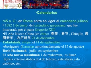 Feliz Año NuevoFeliz Año Nuevo
•Calendarios
•45 a. C.: en Roma entra en vigor el calendario juliano.
• 1582 1 de enero, del calendario gregoriano, que fue
instaurado por el papa Gregorio XIII
•El Año Nuevo Chino (en chino: 春節 , 春节 , Chūnjíe; 農
曆新年 , 农历新年 21 de diciembre
Enkutatash, etíope, el 11 de septiembre.
Aborígenes (Canarias aproximadamente el 15 de agosto)
Rosh Hashanah, judío, en septiembre
El Año nuevo musulmán 1 de muharram, es lunar.
Iglesia vetero-católica el 4 de febrero, calendario gali-
católico, etc.
 