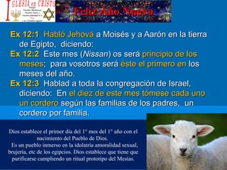 Feliz Año NuevoFeliz Año Nuevo
Ex 12:1Ex 12:1 Habló JehováHabló Jehová a Moisés y a Aarón en la tierraa Moisés y a Aarón en la tierra
de Egipto, diciendo:de Egipto, diciendo:
Ex 12:2Ex 12:2 Este mes (Este mes (NissanNissan) os será) os será principio de losprincipio de los
mesesmeses; para vosotros será; para vosotros será éste el primero enéste el primero en loslos
meses del año.meses del año.
Ex 12:3Ex 12:3 Hablad a toda la congregación de Israel,Hablad a toda la congregación de Israel,
diciendo: Endiciendo: En el diez de este mes tómese cada unoel diez de este mes tómese cada uno
un corderoun cordero según las familias de los padres, unsegún las familias de los padres, un
cordero por familia.cordero por familia.
Dios establece el primer día del 1° mes del 1° año con el
nacimiento del Pueblo de Dios.
Es un pueblo inmerso en la idolatría amoralidad sexual,
brujería, etc de los egipcios. Dios establece que tiene que
purificarse cumpliendo un ritual prototipo del Mesías.
 