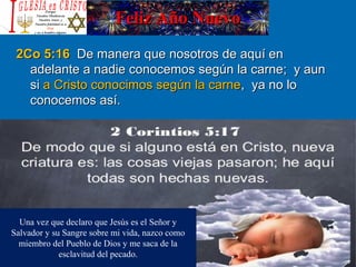 Feliz Año NuevoFeliz Año Nuevo
2Co 5:162Co 5:16 De manera que nosotros de aquí enDe manera que nosotros de aquí en
adelante a nadie conocemos según la carne; y aunadelante a nadie conocemos según la carne; y aun
sisi a Cristo conocimos según la carnea Cristo conocimos según la carne, ya no lo, ya no lo
conocemos así.conocemos así.
Una vez que declaro que Jesús es el Señor y
Salvador y su Sangre sobre mi vida, nazco como
miembro del Pueblo de Dios y me saca de la
esclavitud del pecado.
 
