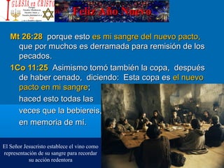 Feliz Año NuevoFeliz Año Nuevo
Mt 26:28Mt 26:28 porque estoporque esto es mi sangre del nuevo pacto,es mi sangre del nuevo pacto,
que por muchos es derramada para remisión de losque por muchos es derramada para remisión de los
pecados.pecados.
1Co 11:251Co 11:25 Asimismo tomó también la copa, despuésAsimismo tomó también la copa, después
de haber cenado, diciendo: Esta copa esde haber cenado, diciendo: Esta copa es el nuevoel nuevo
pacto en mi sangrepacto en mi sangre;;
haced esto todas lashaced esto todas las
veces que la bebiereis,veces que la bebiereis,
en memoria de mí.en memoria de mí.
El Señor Jesucristo establece el vino como
representación de su sangre para recordar
su acción redentora
 