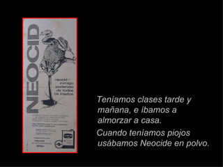 Teníamos clases tarde y ma ñana ,   e íbamos a almorzar a casa. Cuando ten í amos piojos us áb amos Neocide en polvo. 