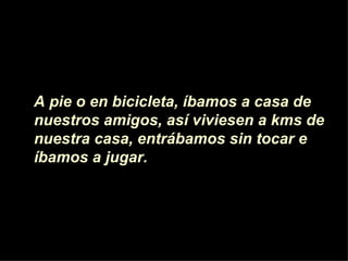 A pie o en bicicleta, íbamos a casa de  nuestros amigos, as í viviesen  a kms de nuestra casa, entrábamos sin tocar e íbamos a jugar.  