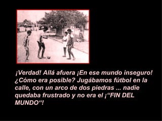 ¡V erdad! All á a fuera  ¡E n ese mundo inseguro!  ¿ C ó mo era posible? Jugábamos f ú tbol en la calle, con un arco de dos piedras ... nadie quedaba frustrado y no era el  ¡ “FIN DEL MUNDO“! 