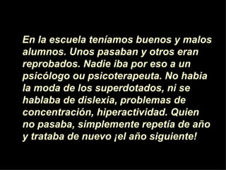 En la escuela ten íamos  buenos y malos alumnos. Unos pasaban y otros eran reprobados. Nadie iba por eso a un psicólogo ou psicoterapeuta. No habia la moda de los superdotados, ni se hablaba de dislexia, problemas de concentraci ón , hiperactividad. Quien no pasaba, simplemente repet í a de a ñ o y trataba de nuevo  ¡ el a ñ o siguiente! 
