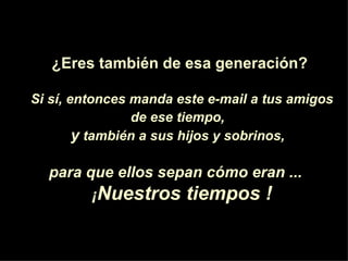 ¿Eres  también de esa generaci ón ? Si s í , entonces manda este e-mail a tus amigos de ese tiempo,   y  también a sus hijos y sobrinos,   para que ellos sepan c ó mo eran ...  ¡ Nuestros tiempos ! 