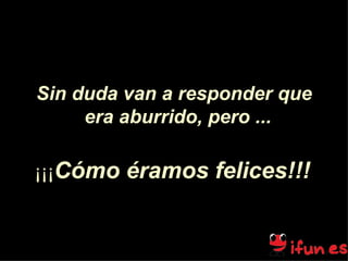 Sin duda van a responder que era aburrido, pero ...   ¡¡¡ C ó mo éramos felices!!!   
