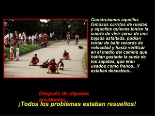 Construíamos aquellos famosos carritos de ruedas y aquellos quienes ten í an la suerte de vivir cerca de una bajada asfaltada, pod í an tentar de batir records de velocidad y hasta verificar en el medio del camino que hab í an gastado la suela de los zapatos, que eran usados como frenos...Y estaban descalzos... Despu é s de algunos accidentes...   ¡ Todos los problemas estaban resueltos! 