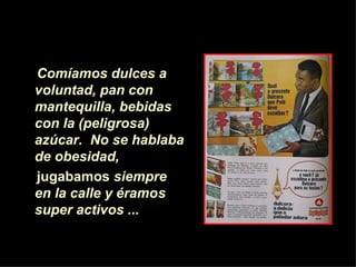 Comíamos dulces a voluntad, pan con mantequilla,   bebidas con la (peligrosa) azúcar.   No se hablaba de obesidad,  jugabamos  siempre en la calle y éramos super activos ...   