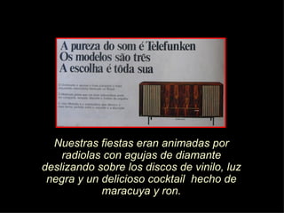 Nuestras fiestas eran animadas por radiolas con agujas de diamante deslizando sobre los discos de vinilo, luz negra y un delicioso cocktail  hecho de maracuya y ron. 