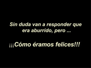Sin duda van a responder que era aburrido, pero ...   ¡¡¡ C ó mo éramos felices!!!   