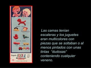 Las camas ten í an escaleras y los juguetes eran multicolores con piezas que se soltaban o al menos pintados con unas tintas  “dudosas“ conteniendo cualquier veneno. 