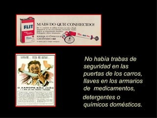 No hab í a trabas de seguridad en las puertas de los carros, llaves en los armarios de  medicamentos, detergentes o químicos domésticos.  