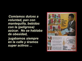 Comíamos dulces a voluntad, pan con mantequilla,   bebidas con la (peligrosa) azúcar.   No se hablaba de obesidad,  jugabamos  siempre en la calle y éramos super activos ...   