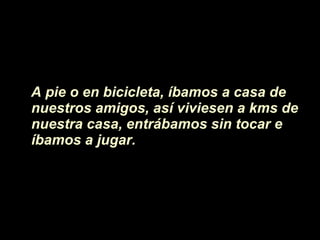 A pie o en bicicleta, íbamos a casa de  nuestros amigos, as í viviesen  a kms de nuestra casa, entrábamos sin tocar e íbamos a jugar.  