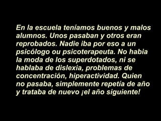 En la escuela ten íamos  buenos y malos alumnos. Unos pasaban y otros eran reprobados. Nadie iba por eso a un psicólogo ou psicoterapeuta. No habia la moda de los superdotados, ni se hablaba de dislexia, problemas de concentraci ón , hiperactividad. Quien no pasaba, simplemente repet í a de a ñ o y trataba de nuevo  ¡ el a ñ o siguiente! 