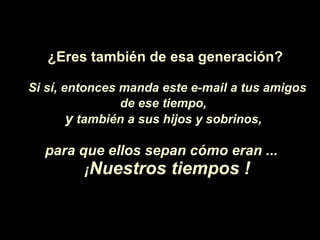¿Eres  también de esa generaci ón ? Si s í , entonces manda este e-mail a tus amigos de ese tiempo,   y  también a sus hijos y sobrinos,   para que ellos sepan c ó mo eran ...  ¡ Nuestros tiempos ! 