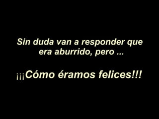 Sin duda van a responder que era aburrido, pero ...   ¡¡¡ C ó mo éramos felices!!!   