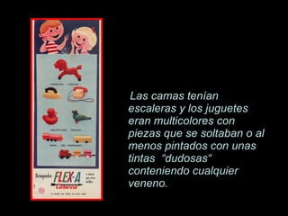 Las camas ten í an escaleras y los juguetes eran multicolores con piezas que se soltaban o al menos pintados con unas tintas  “dudosas“ conteniendo cualquier veneno. 