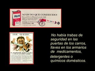 No hab í a trabas de seguridad en las puertas de los carros, llaves en los armarios de  medicamentos, detergentes o químicos domésticos.  