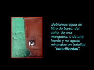 Bebíamos agua de filtro de barro, del ca ño , de una manguera, o de una fuente y no aguas minerales en botellas  ¨esterilizadas¨.   