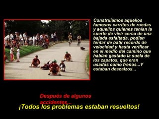 Construíamos aquellos famosos carritos de ruedas y aquellos quienes ten í an la suerte de vivir cerca de una bajada asfaltada, pod í an tentar de batir records de velocidad y hasta verificar en el medio del camino que hab í an gastado la suela de los zapatos, que eran usados como frenos...Y estaban descalzos... Despu é s de algunos accidentes...   ¡ Todos los problemas estaban resueltos! 