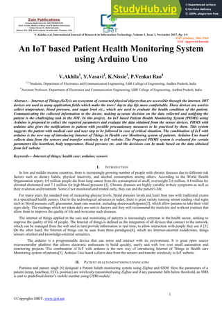 V.Akhila et al, International Journal of Research in Information Technology, Volume 1, Issue 1, November 2017, Pg: 1-9
ISSN (Online): 2001-5569
UGC Approved Journal
1
©Copyrights IJRIT, www.ijrit.net
An IoT based Patient Health Monitoring System
using Arduino Uno
V.Akhila1
, Y.Vasavi2
, K.Nissie3
, P.Venkat Rao4
1,2,3
Students, Department of Electronics and Communication Engineering, LBR College of Engineering, Andhra Pradesh, India
4
Assistant Professor, Department of Electronics and Communication Engineering, LBR College of Engineering, Andhra Pradesh, India
Abstract— Internet of Things (IoT) is an ecosystem of connected physical objects that are accessible through the internet. IOT
devices are used in many application fields which make the users’ day to day life more comfortable. These devices are used to
collect temperature, blood pressure, and sugar level etc., which are used to evaluate the health condition of the patient.
Communicating the collected information to the doctor, making accurate decision on the data collected and notifying the
patient is the challenging task in the IOT. In this project, An IoT based Patient Health Monitoring System (PHMS) using
Arduino is proposed to collect the required parameters and evaluate the data obtained from the sensor devices. PHMS with
arduino also gives the notifications to patient with possible precautionary measures to be practiced by them. This system
suggests the patient with medical care and next step to be followed in case of critical situation. The combination of IoT with
arduino is the new way of introducing Internet of Things in Health care Monitoring system of patients. Arduino Uno board
collects data from the sensors and transfer wirelessly to IoT website. The Proposed PHMS system is evaluated for certain
parameters like heartbeat, body temperature, blood pressure etc. and the decisions can be made based on the data obtained
from IoT website.
Keywords— Internet of things; health care; arduino; sensors
I. INTRODUCTION
In low and middle income countries, there is increasingly growing number of people with chronic diseases due to different risk
factors such as dietary habits, physical inactivity, and alcohol consumption among others. According to the World Health
Organization report, 4.9 million people die from lung cancer from the consumption of snuff, overweight 2.6 million, 4.4 million for
elevated cholesterol and 7.1 million for high blood pressure [1]. Chronic diseases are highly variable in their symptoms as well as
their evolution and treatment. Some if not monitored and treated early, they can end the patient's life.
For many years the standard way of measuring glucose levels, blood pressure levels and heart beat was with traditional exams
in a specialized health centers. Due to the technological advances in today, there is great variety running sensor reading vital signs
such as blood pressure cuff, glucometer, heart rate monitor, including electrocardiograms[2], which allow patients to take their vital
signs daily. The readings which are taken daily are sent to doctors and they will recommend the medicine and workout routines that
allow them to improve the quality of life and overcome such diseases.
The internet of things applied to the care and monitoring of patients is increasingly common in the health sector, seeking to
improve the quality of life of people. The Internet of things is defined as the integration of all devices that connect to the network,
which can be managed from the web and in turn provide information in real time, to allow interaction with people they use it [3].
On the other hand, the Internet of things can be seen from three paradigms[4], which are Internet-oriented middleware, things
sensors oriented and knowledge-oriented semantics.
The arduino is a programmable device that can sense and interact with its environment. It is great open source
microcontroller platform that allows electronic enthusiasts to build quickly, easily and with low cost small automation and
monitoring projects. The combination of IoT with arduino is the new way of introducing Internet of Things in Health care
Monitoring system of patients[5]. Arduino Uno board collects data from the sensors and transfer wirelessly to IoT website.
II. PATIENT HEALTH MONITORING USNING GSM
Purnima and puneet singh [6] designed a Patient helath monitoring system using Zigbee and GSM. Here the parameters of a
patient (temp, heartbeat, ECG, position) are wirelessly transmitted using Zigbee and if any parameter falls below threshold, an SMS
is sent to predefined doctor’s mobile number using GSM module.
 